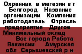 Охранник. в магазин в г. Белгород › Название организации ­ Компания-работодатель › Отрасль предприятия ­ Другое › Минимальный оклад ­ 11 000 - Все города Работа » Вакансии   . Амурская обл.,Серышевский р-н